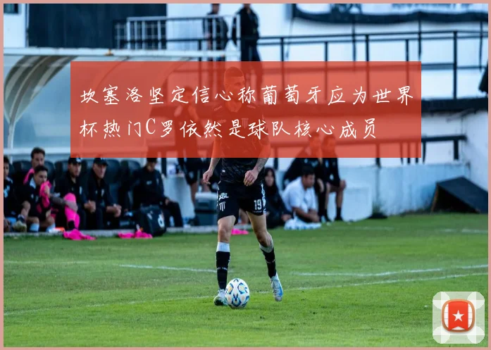 坎塞洛坚定信心称葡萄牙应为世界杯热门C罗依然是球队核心成员