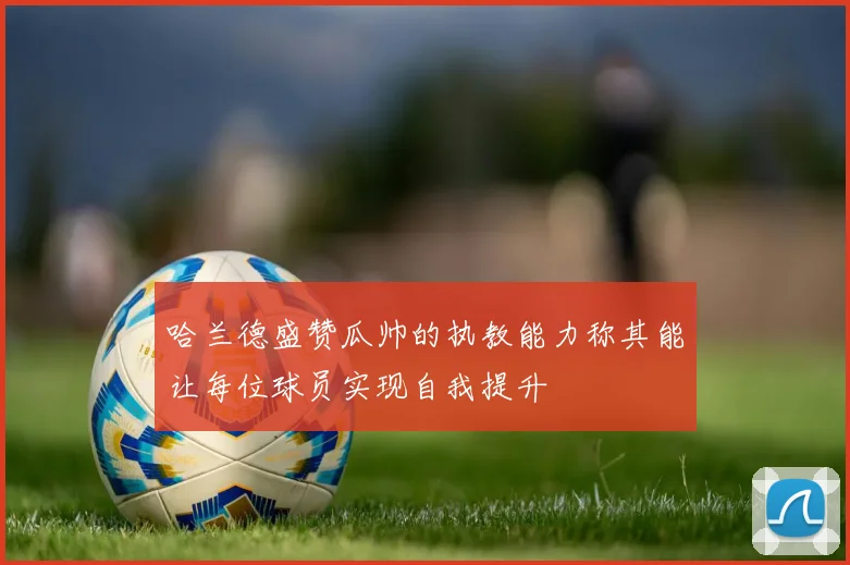 哈兰德盛赞瓜帅的执教能力称其能让每位球员实现自我提升