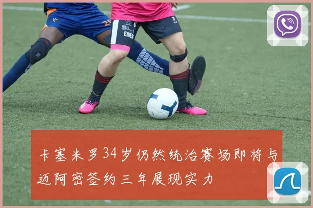 卡塞米罗34岁仍然统治赛场即将与迈阿密签约三年展现实力