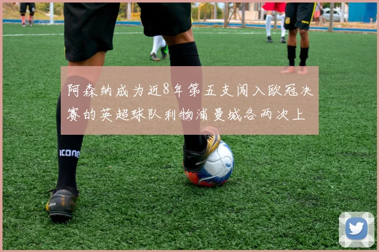 阿森纳成为近8年第五支闯入欧冠决赛的英超球队利物浦曼城各两次上演辉煌