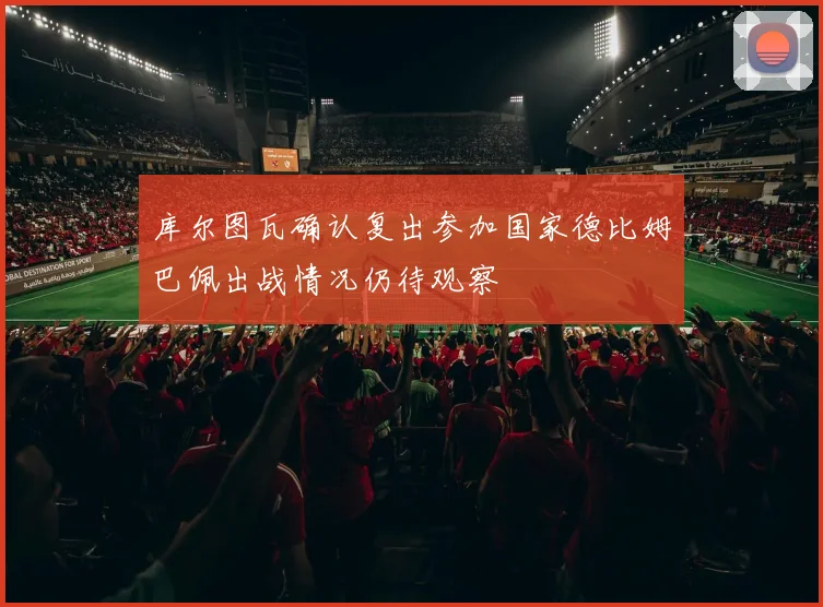 库尔图瓦确认复出参加国家德比姆巴佩出战情况仍待观察