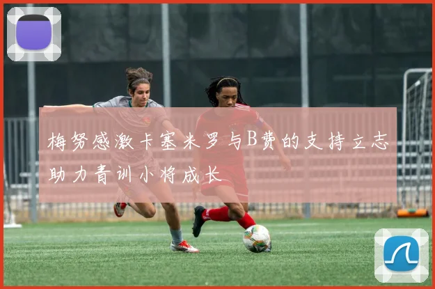 梅努感激卡塞米罗与B费的支持立志助力青训小将成长