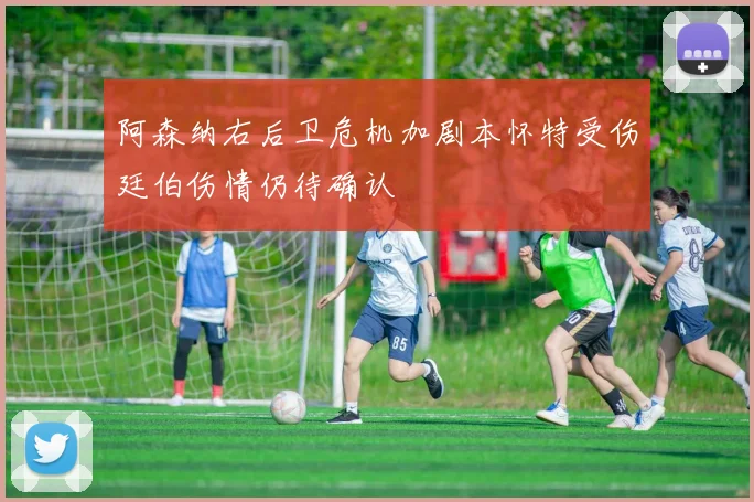 阿森纳右后卫危机加剧本怀特受伤廷伯伤情仍待确认