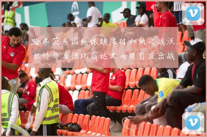 哈弗茨或因轮休缺席对加纳之战沃尔特与马德比翁达夫或将首发出战